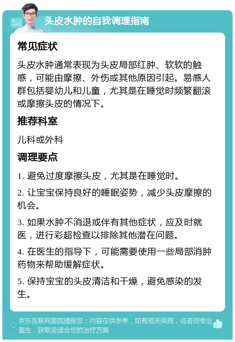 头皮水肿的自我调理指南 常见症状 头皮水肿通常表现为头皮局部红肿、软软的触感，可能由摩擦、外伤或其他原因引起。易感人群包括婴幼儿和儿童，尤其是在睡觉时频繁翻滚或摩擦头皮的情况下。 推荐科室 儿科或外科 调理要点 1. 避免过度摩擦头皮，尤其是在睡觉时。 2. 让宝宝保持良好的睡眠姿势，减少头皮摩擦的机会。 3. 如果水肿不消退或伴有其他症状，应及时就医，进行彩超检查以排除其他潜在问题。 4. 在医生的指导下，可能需要使用一些局部消肿药物来帮助缓解症状。 5. 保持宝宝的头皮清洁和干燥，避免感染的发生。