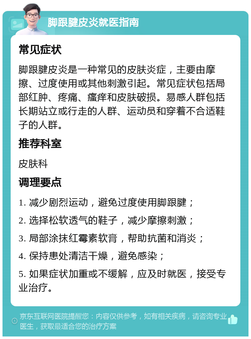 脚跟腱皮炎就医指南 常见症状 脚跟腱皮炎是一种常见的皮肤炎症，主要由摩擦、过度使用或其他刺激引起。常见症状包括局部红肿、疼痛、瘙痒和皮肤破损。易感人群包括长期站立或行走的人群、运动员和穿着不合适鞋子的人群。 推荐科室 皮肤科 调理要点 1. 减少剧烈运动，避免过度使用脚跟腱； 2. 选择松软透气的鞋子，减少摩擦刺激； 3. 局部涂抹红霉素软膏，帮助抗菌和消炎； 4. 保持患处清洁干燥，避免感染； 5. 如果症状加重或不缓解，应及时就医，接受专业治疗。