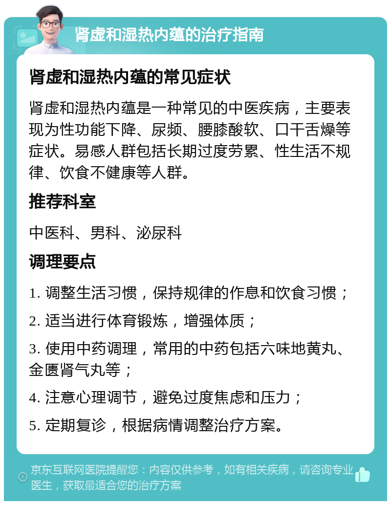 肾虚和湿热内蕴的治疗指南 肾虚和湿热内蕴的常见症状 肾虚和湿热内蕴是一种常见的中医疾病，主要表现为性功能下降、尿频、腰膝酸软、口干舌燥等症状。易感人群包括长期过度劳累、性生活不规律、饮食不健康等人群。 推荐科室 中医科、男科、泌尿科 调理要点 1. 调整生活习惯，保持规律的作息和饮食习惯； 2. 适当进行体育锻炼，增强体质； 3. 使用中药调理，常用的中药包括六味地黄丸、金匮肾气丸等； 4. 注意心理调节，避免过度焦虑和压力； 5. 定期复诊，根据病情调整治疗方案。