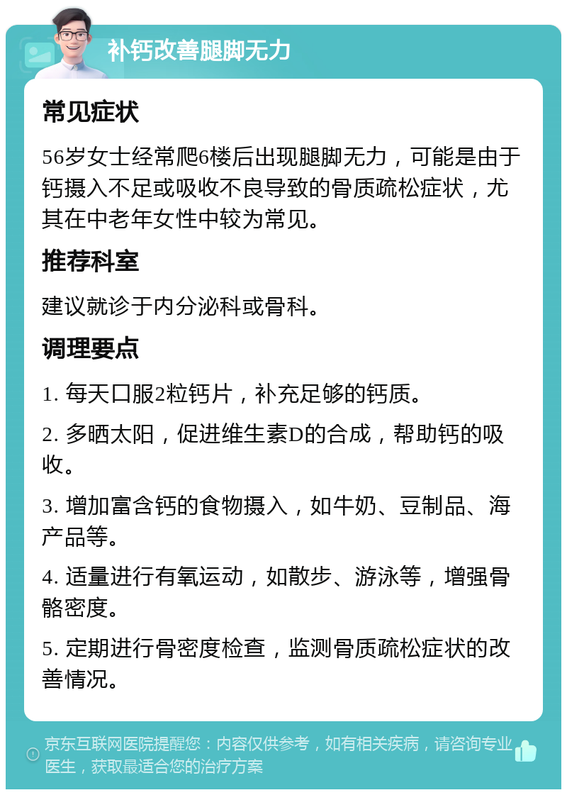 补钙改善腿脚无力 常见症状 56岁女士经常爬6楼后出现腿脚无力，可能是由于钙摄入不足或吸收不良导致的骨质疏松症状，尤其在中老年女性中较为常见。 推荐科室 建议就诊于内分泌科或骨科。 调理要点 1. 每天口服2粒钙片，补充足够的钙质。 2. 多晒太阳，促进维生素D的合成，帮助钙的吸收。 3. 增加富含钙的食物摄入，如牛奶、豆制品、海产品等。 4. 适量进行有氧运动，如散步、游泳等，增强骨骼密度。 5. 定期进行骨密度检查，监测骨质疏松症状的改善情况。