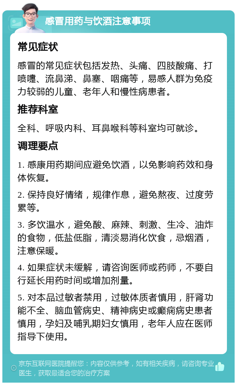 感冒用药与饮酒注意事项 常见症状 感冒的常见症状包括发热、头痛、四肢酸痛、打喷嚏、流鼻涕、鼻塞、咽痛等，易感人群为免疫力较弱的儿童、老年人和慢性病患者。 推荐科室 全科、呼吸内科、耳鼻喉科等科室均可就诊。 调理要点 1. 感康用药期间应避免饮酒，以免影响药效和身体恢复。 2. 保持良好情绪，规律作息，避免熬夜、过度劳累等。 3. 多饮温水，避免酸、麻辣、刺激、生冷、油炸的食物，低盐低脂，清淡易消化饮食，忌烟酒，注意保暖。 4. 如果症状未缓解，请咨询医师或药师，不要自行延长用药时间或增加剂量。 5. 对本品过敏者禁用，过敏体质者慎用，肝肾功能不全、脑血管病史、精神病史或癫痫病史患者慎用，孕妇及哺乳期妇女慎用，老年人应在医师指导下使用。