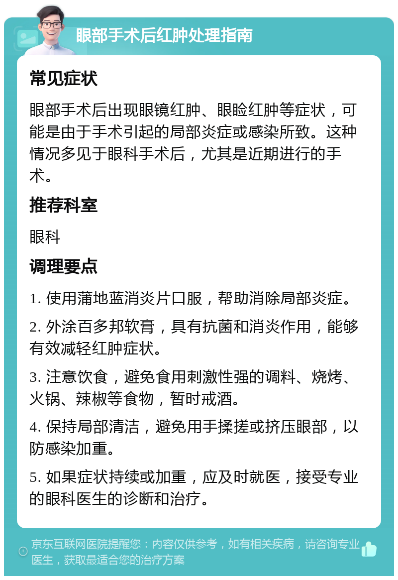 眼部手术后红肿处理指南 常见症状 眼部手术后出现眼镜红肿、眼睑红肿等症状，可能是由于手术引起的局部炎症或感染所致。这种情况多见于眼科手术后，尤其是近期进行的手术。 推荐科室 眼科 调理要点 1. 使用蒲地蓝消炎片口服，帮助消除局部炎症。 2. 外涂百多邦软膏，具有抗菌和消炎作用，能够有效减轻红肿症状。 3. 注意饮食，避免食用刺激性强的调料、烧烤、火锅、辣椒等食物，暂时戒酒。 4. 保持局部清洁，避免用手揉搓或挤压眼部，以防感染加重。 5. 如果症状持续或加重，应及时就医，接受专业的眼科医生的诊断和治疗。