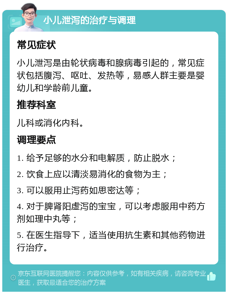 小儿泄泻的治疗与调理 常见症状 小儿泄泻是由轮状病毒和腺病毒引起的，常见症状包括腹泻、呕吐、发热等，易感人群主要是婴幼儿和学龄前儿童。 推荐科室 儿科或消化内科。 调理要点 1. 给予足够的水分和电解质，防止脱水； 2. 饮食上应以清淡易消化的食物为主； 3. 可以服用止泻药如思密达等； 4. 对于脾肾阳虚泻的宝宝，可以考虑服用中药方剂如理中丸等； 5. 在医生指导下，适当使用抗生素和其他药物进行治疗。