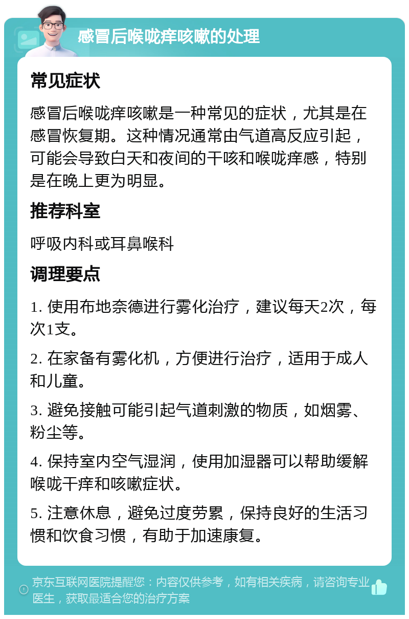 感冒后喉咙痒咳嗽的处理 常见症状 感冒后喉咙痒咳嗽是一种常见的症状，尤其是在感冒恢复期。这种情况通常由气道高反应引起，可能会导致白天和夜间的干咳和喉咙痒感，特别是在晚上更为明显。 推荐科室 呼吸内科或耳鼻喉科 调理要点 1. 使用布地奈德进行雾化治疗，建议每天2次，每次1支。 2. 在家备有雾化机，方便进行治疗，适用于成人和儿童。 3. 避免接触可能引起气道刺激的物质，如烟雾、粉尘等。 4. 保持室内空气湿润，使用加湿器可以帮助缓解喉咙干痒和咳嗽症状。 5. 注意休息，避免过度劳累，保持良好的生活习惯和饮食习惯，有助于加速康复。