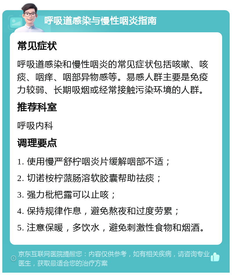 呼吸道感染与慢性咽炎指南 常见症状 呼吸道感染和慢性咽炎的常见症状包括咳嗽、咳痰、咽痒、咽部异物感等。易感人群主要是免疫力较弱、长期吸烟或经常接触污染环境的人群。 推荐科室 呼吸内科 调理要点 1. 使用慢严舒柠咽炎片缓解咽部不适； 2. 切诺桉柠蒎肠溶软胶囊帮助祛痰； 3. 强力枇杷露可以止咳； 4. 保持规律作息，避免熬夜和过度劳累； 5. 注意保暖，多饮水，避免刺激性食物和烟酒。