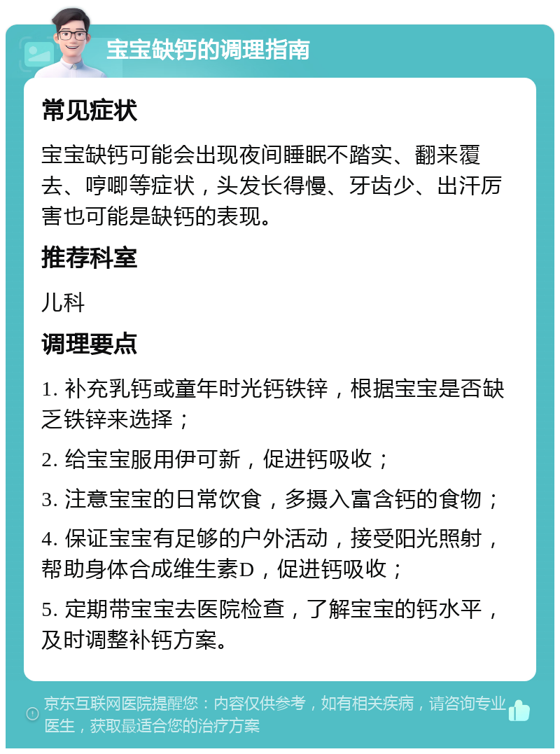 宝宝缺钙的调理指南 常见症状 宝宝缺钙可能会出现夜间睡眠不踏实、翻来覆去、哼唧等症状，头发长得慢、牙齿少、出汗厉害也可能是缺钙的表现。 推荐科室 儿科 调理要点 1. 补充乳钙或童年时光钙铁锌，根据宝宝是否缺乏铁锌来选择； 2. 给宝宝服用伊可新，促进钙吸收； 3. 注意宝宝的日常饮食，多摄入富含钙的食物； 4. 保证宝宝有足够的户外活动，接受阳光照射，帮助身体合成维生素D，促进钙吸收； 5. 定期带宝宝去医院检查，了解宝宝的钙水平，及时调整补钙方案。