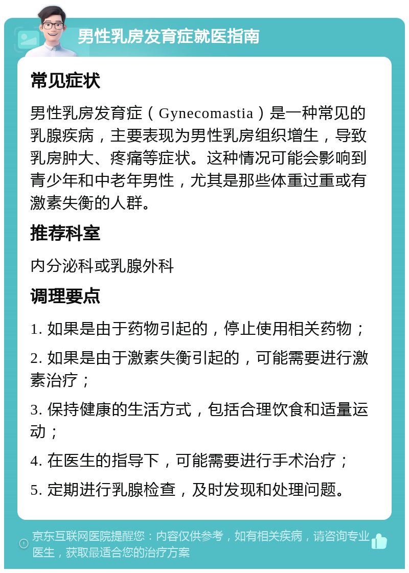 男性乳房发育症就医指南 常见症状 男性乳房发育症（Gynecomastia）是一种常见的乳腺疾病，主要表现为男性乳房组织增生，导致乳房肿大、疼痛等症状。这种情况可能会影响到青少年和中老年男性，尤其是那些体重过重或有激素失衡的人群。 推荐科室 内分泌科或乳腺外科 调理要点 1. 如果是由于药物引起的，停止使用相关药物； 2. 如果是由于激素失衡引起的，可能需要进行激素治疗； 3. 保持健康的生活方式，包括合理饮食和适量运动； 4. 在医生的指导下，可能需要进行手术治疗； 5. 定期进行乳腺检查，及时发现和处理问题。