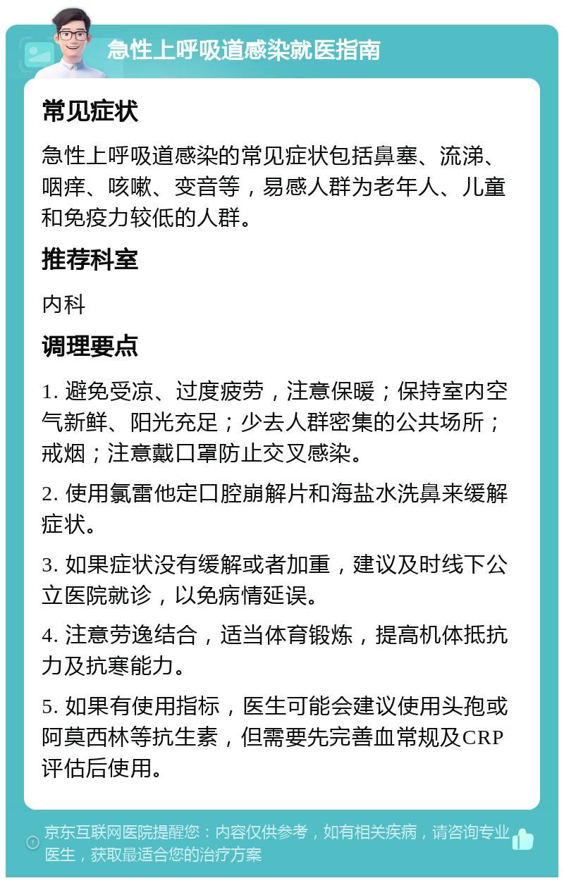 急性上呼吸道感染就医指南 常见症状 急性上呼吸道感染的常见症状包括鼻塞、流涕、咽痒、咳嗽、变音等，易感人群为老年人、儿童和免疫力较低的人群。 推荐科室 内科 调理要点 1. 避免受凉、过度疲劳，注意保暖；保持室内空气新鲜、阳光充足；少去人群密集的公共场所；戒烟；注意戴口罩防止交叉感染。 2. 使用氯雷他定口腔崩解片和海盐水洗鼻来缓解症状。 3. 如果症状没有缓解或者加重，建议及时线下公立医院就诊，以免病情延误。 4. 注意劳逸结合，适当体育锻炼，提高机体抵抗力及抗寒能力。 5. 如果有使用指标，医生可能会建议使用头孢或阿莫西林等抗生素，但需要先完善血常规及CRP评估后使用。