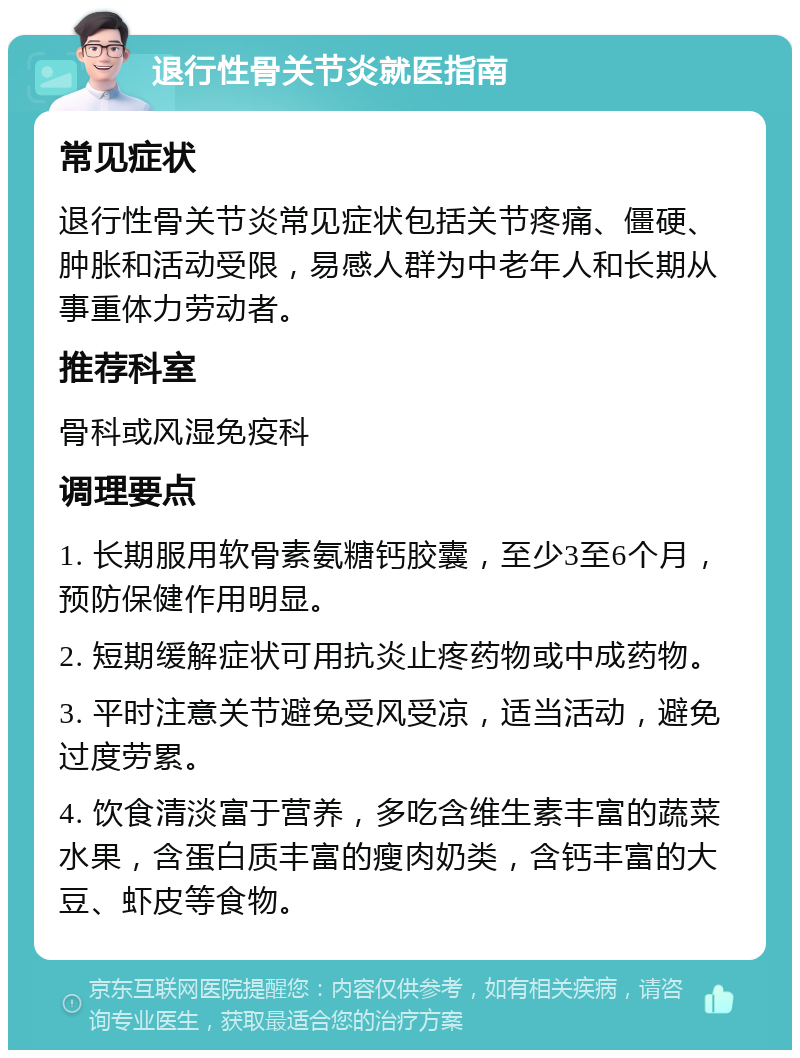 退行性骨关节炎就医指南 常见症状 退行性骨关节炎常见症状包括关节疼痛、僵硬、肿胀和活动受限，易感人群为中老年人和长期从事重体力劳动者。 推荐科室 骨科或风湿免疫科 调理要点 1. 长期服用软骨素氨糖钙胶囊，至少3至6个月，预防保健作用明显。 2. 短期缓解症状可用抗炎止疼药物或中成药物。 3. 平时注意关节避免受风受凉，适当活动，避免过度劳累。 4. 饮食清淡富于营养，多吃含维生素丰富的蔬菜水果，含蛋白质丰富的瘦肉奶类，含钙丰富的大豆、虾皮等食物。