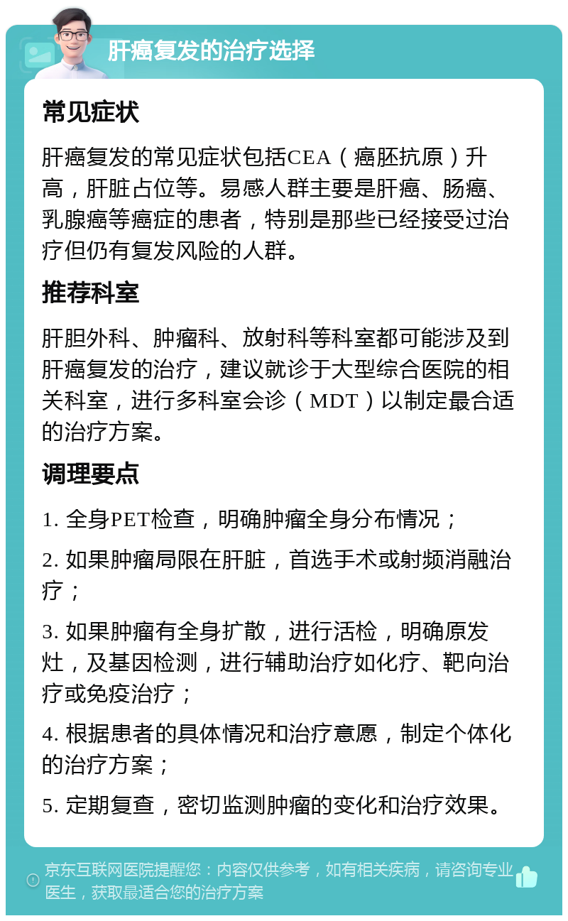 肝癌复发的治疗选择 常见症状 肝癌复发的常见症状包括CEA（癌胚抗原）升高，肝脏占位等。易感人群主要是肝癌、肠癌、乳腺癌等癌症的患者，特别是那些已经接受过治疗但仍有复发风险的人群。 推荐科室 肝胆外科、肿瘤科、放射科等科室都可能涉及到肝癌复发的治疗，建议就诊于大型综合医院的相关科室，进行多科室会诊（MDT）以制定最合适的治疗方案。 调理要点 1. 全身PET检查，明确肿瘤全身分布情况； 2. 如果肿瘤局限在肝脏，首选手术或射频消融治疗； 3. 如果肿瘤有全身扩散，进行活检，明确原发灶，及基因检测，进行辅助治疗如化疗、靶向治疗或免疫治疗； 4. 根据患者的具体情况和治疗意愿，制定个体化的治疗方案； 5. 定期复查，密切监测肿瘤的变化和治疗效果。