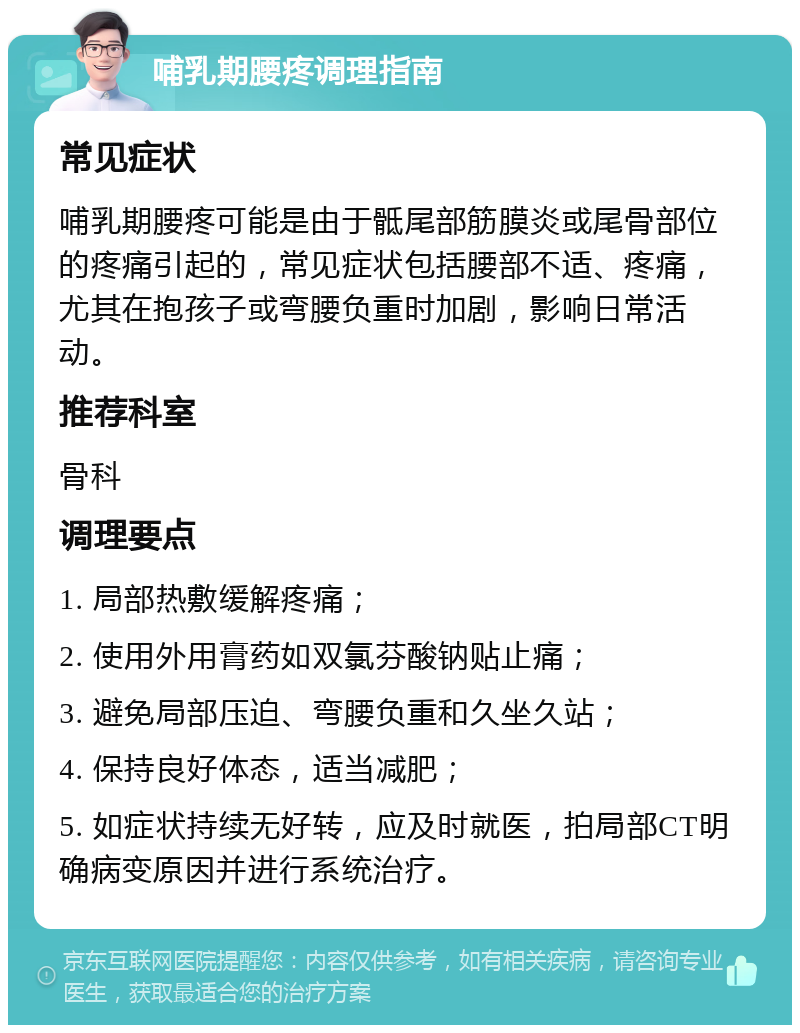 哺乳期腰疼调理指南 常见症状 哺乳期腰疼可能是由于骶尾部筋膜炎或尾骨部位的疼痛引起的，常见症状包括腰部不适、疼痛，尤其在抱孩子或弯腰负重时加剧，影响日常活动。 推荐科室 骨科 调理要点 1. 局部热敷缓解疼痛； 2. 使用外用膏药如双氯芬酸钠贴止痛； 3. 避免局部压迫、弯腰负重和久坐久站； 4. 保持良好体态，适当减肥； 5. 如症状持续无好转，应及时就医，拍局部CT明确病变原因并进行系统治疗。