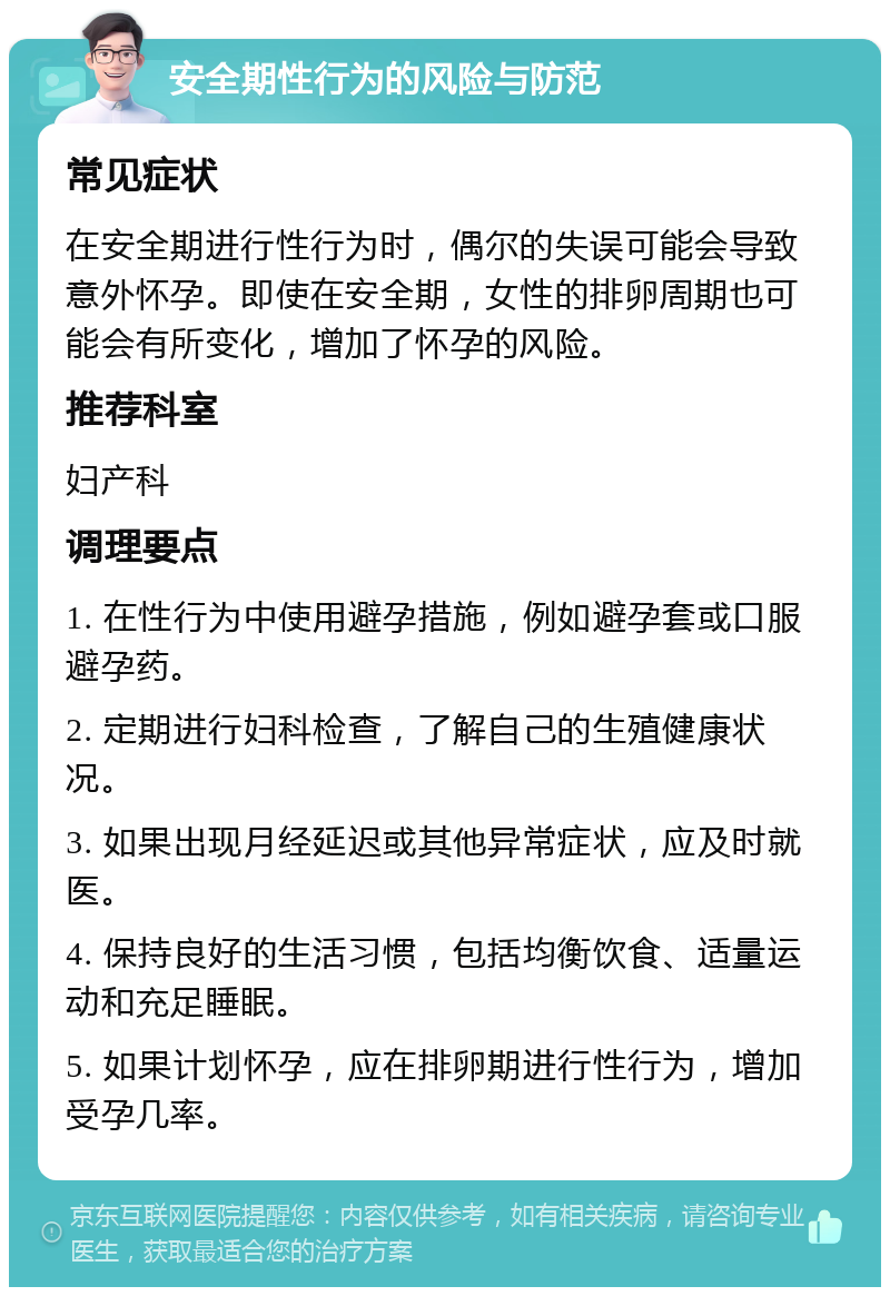 安全期性行为的风险与防范 常见症状 在安全期进行性行为时，偶尔的失误可能会导致意外怀孕。即使在安全期，女性的排卵周期也可能会有所变化，增加了怀孕的风险。 推荐科室 妇产科 调理要点 1. 在性行为中使用避孕措施，例如避孕套或口服避孕药。 2. 定期进行妇科检查，了解自己的生殖健康状况。 3. 如果出现月经延迟或其他异常症状，应及时就医。 4. 保持良好的生活习惯，包括均衡饮食、适量运动和充足睡眠。 5. 如果计划怀孕，应在排卵期进行性行为，增加受孕几率。