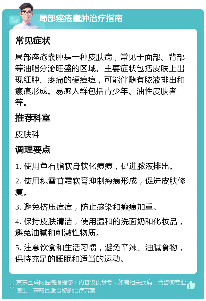 局部痤疮囊肿治疗指南 常见症状 局部痤疮囊肿是一种皮肤病，常见于面部、背部等油脂分泌旺盛的区域。主要症状包括皮肤上出现红肿、疼痛的硬痘痘，可能伴随有脓液排出和瘢痕形成。易感人群包括青少年、油性皮肤者等。 推荐科室 皮肤科 调理要点 1. 使用鱼石脂软膏软化痘痘，促进脓液排出。 2. 使用积雪苷霜软膏抑制瘢痕形成，促进皮肤修复。 3. 避免挤压痘痘，防止感染和瘢痕加重。 4. 保持皮肤清洁，使用温和的洗面奶和化妆品，避免油腻和刺激性物质。 5. 注意饮食和生活习惯，避免辛辣、油腻食物，保持充足的睡眠和适当的运动。