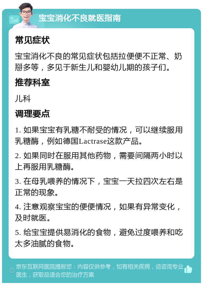 宝宝消化不良就医指南 常见症状 宝宝消化不良的常见症状包括拉便便不正常、奶掰多等，多见于新生儿和婴幼儿期的孩子们。 推荐科室 儿科 调理要点 1. 如果宝宝有乳糖不耐受的情况，可以继续服用乳糖酶，例如德国Lactrase这款产品。 2. 如果同时在服用其他药物，需要间隔两小时以上再服用乳糖酶。 3. 在母乳喂养的情况下，宝宝一天拉四次左右是正常的现象。 4. 注意观察宝宝的便便情况，如果有异常变化，及时就医。 5. 给宝宝提供易消化的食物，避免过度喂养和吃太多油腻的食物。