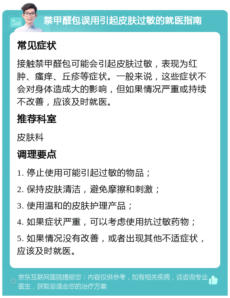 禁甲醛包误用引起皮肤过敏的就医指南 常见症状 接触禁甲醛包可能会引起皮肤过敏，表现为红肿、瘙痒、丘疹等症状。一般来说，这些症状不会对身体造成大的影响，但如果情况严重或持续不改善，应该及时就医。 推荐科室 皮肤科 调理要点 1. 停止使用可能引起过敏的物品； 2. 保持皮肤清洁，避免摩擦和刺激； 3. 使用温和的皮肤护理产品； 4. 如果症状严重，可以考虑使用抗过敏药物； 5. 如果情况没有改善，或者出现其他不适症状，应该及时就医。