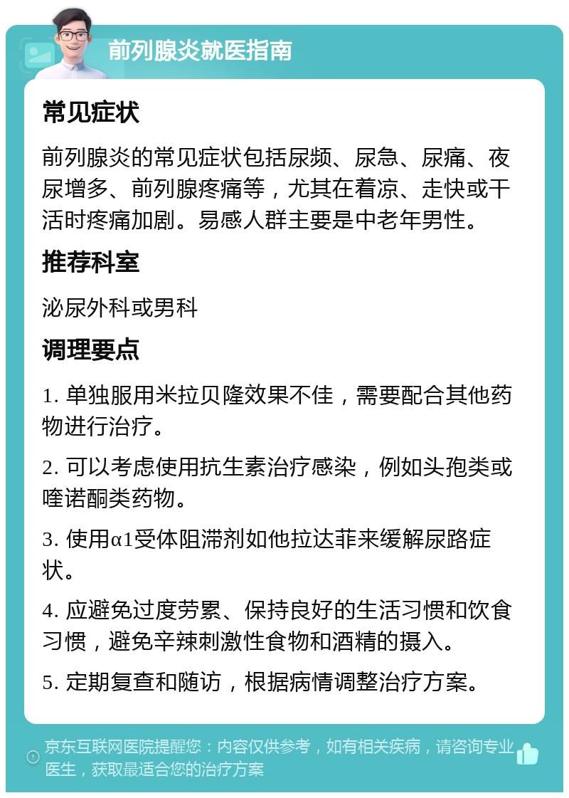 前列腺炎就医指南 常见症状 前列腺炎的常见症状包括尿频、尿急、尿痛、夜尿增多、前列腺疼痛等，尤其在着凉、走快或干活时疼痛加剧。易感人群主要是中老年男性。 推荐科室 泌尿外科或男科 调理要点 1. 单独服用米拉贝隆效果不佳，需要配合其他药物进行治疗。 2. 可以考虑使用抗生素治疗感染，例如头孢类或喹诺酮类药物。 3. 使用α1受体阻滞剂如他拉达菲来缓解尿路症状。 4. 应避免过度劳累、保持良好的生活习惯和饮食习惯，避免辛辣刺激性食物和酒精的摄入。 5. 定期复查和随访，根据病情调整治疗方案。