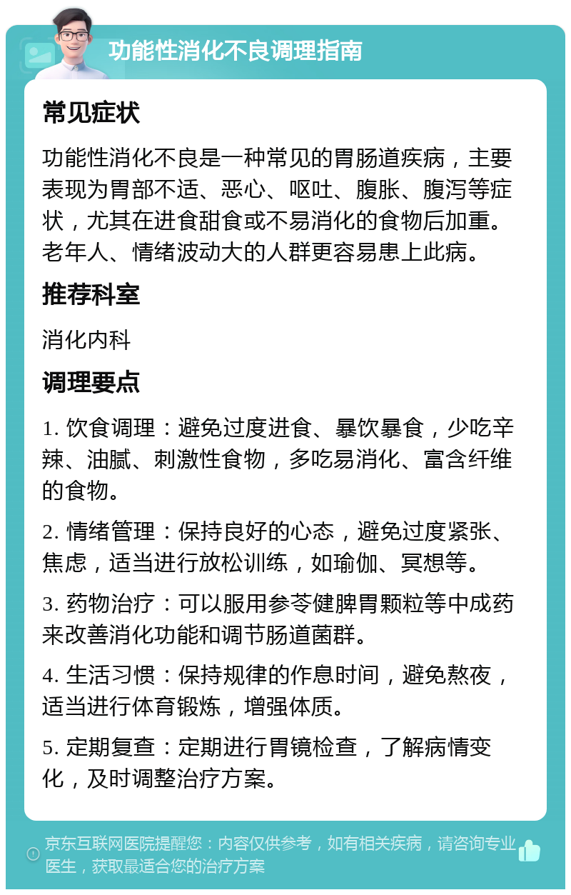 功能性消化不良调理指南 常见症状 功能性消化不良是一种常见的胃肠道疾病，主要表现为胃部不适、恶心、呕吐、腹胀、腹泻等症状，尤其在进食甜食或不易消化的食物后加重。老年人、情绪波动大的人群更容易患上此病。 推荐科室 消化内科 调理要点 1. 饮食调理：避免过度进食、暴饮暴食，少吃辛辣、油腻、刺激性食物，多吃易消化、富含纤维的食物。 2. 情绪管理：保持良好的心态，避免过度紧张、焦虑，适当进行放松训练，如瑜伽、冥想等。 3. 药物治疗：可以服用参苓健脾胃颗粒等中成药来改善消化功能和调节肠道菌群。 4. 生活习惯：保持规律的作息时间，避免熬夜，适当进行体育锻炼，增强体质。 5. 定期复查：定期进行胃镜检查，了解病情变化，及时调整治疗方案。