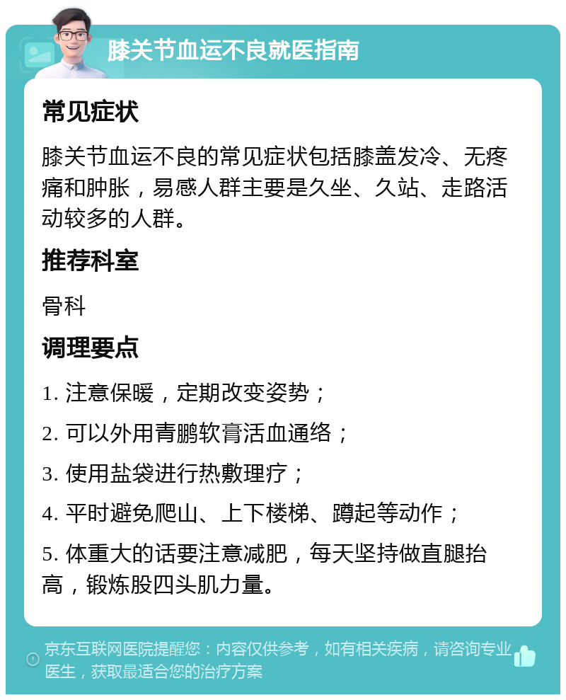 膝关节血运不良就医指南 常见症状 膝关节血运不良的常见症状包括膝盖发冷、无疼痛和肿胀，易感人群主要是久坐、久站、走路活动较多的人群。 推荐科室 骨科 调理要点 1. 注意保暖，定期改变姿势； 2. 可以外用青鹏软膏活血通络； 3. 使用盐袋进行热敷理疗； 4. 平时避免爬山、上下楼梯、蹲起等动作； 5. 体重大的话要注意减肥，每天坚持做直腿抬高，锻炼股四头肌力量。