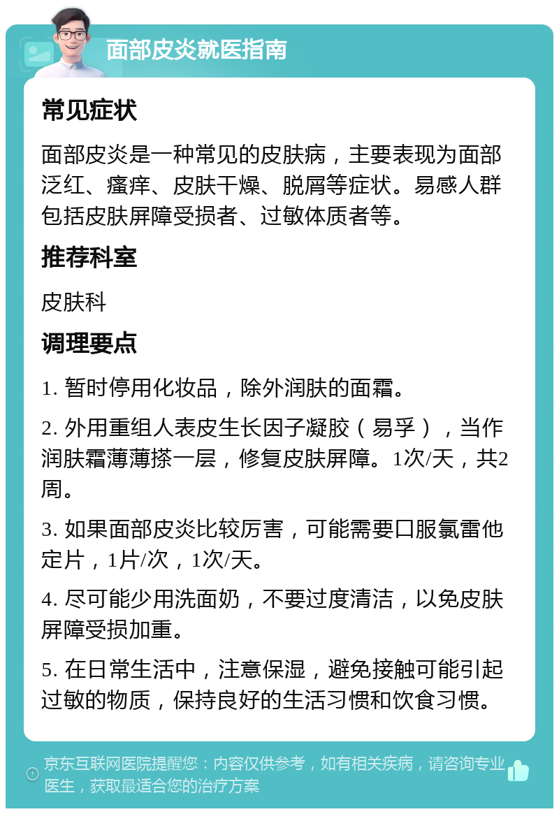 面部皮炎就医指南 常见症状 面部皮炎是一种常见的皮肤病，主要表现为面部泛红、瘙痒、皮肤干燥、脱屑等症状。易感人群包括皮肤屏障受损者、过敏体质者等。 推荐科室 皮肤科 调理要点 1. 暂时停用化妆品，除外润肤的面霜。 2. 外用重组人表皮生长因子凝胶（易孚），当作润肤霜薄薄搽一层，修复皮肤屏障。1次/天，共2周。 3. 如果面部皮炎比较厉害，可能需要口服氯雷他定片，1片/次，1次/天。 4. 尽可能少用洗面奶，不要过度清洁，以免皮肤屏障受损加重。 5. 在日常生活中，注意保湿，避免接触可能引起过敏的物质，保持良好的生活习惯和饮食习惯。