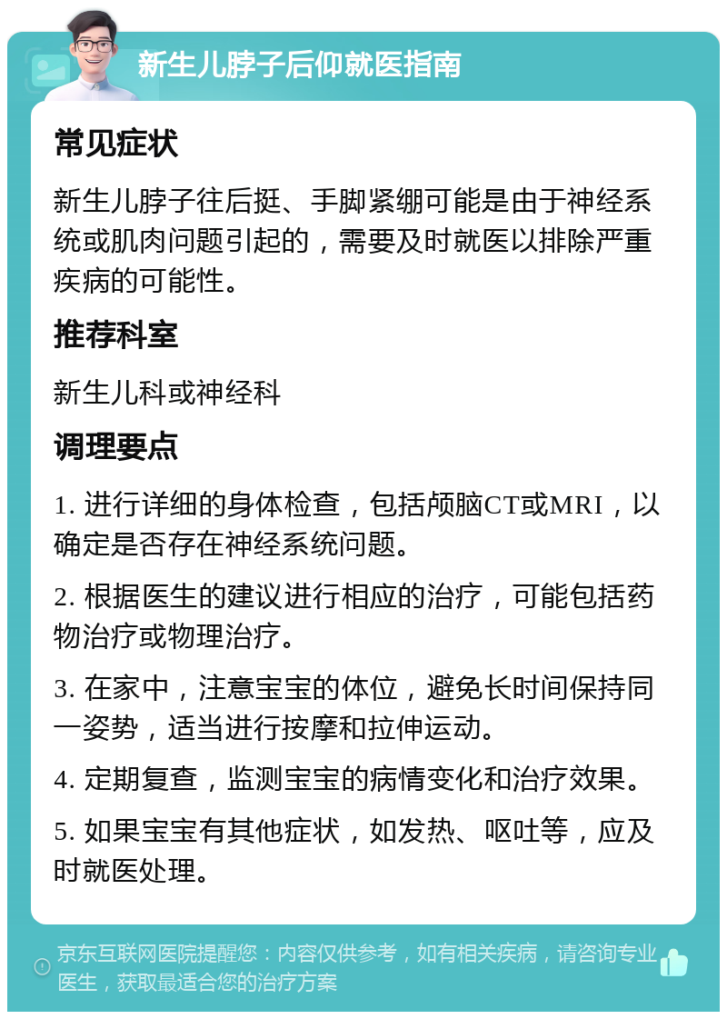 新生儿脖子后仰就医指南 常见症状 新生儿脖子往后挺、手脚紧绷可能是由于神经系统或肌肉问题引起的，需要及时就医以排除严重疾病的可能性。 推荐科室 新生儿科或神经科 调理要点 1. 进行详细的身体检查，包括颅脑CT或MRI，以确定是否存在神经系统问题。 2. 根据医生的建议进行相应的治疗，可能包括药物治疗或物理治疗。 3. 在家中，注意宝宝的体位，避免长时间保持同一姿势，适当进行按摩和拉伸运动。 4. 定期复查，监测宝宝的病情变化和治疗效果。 5. 如果宝宝有其他症状，如发热、呕吐等，应及时就医处理。