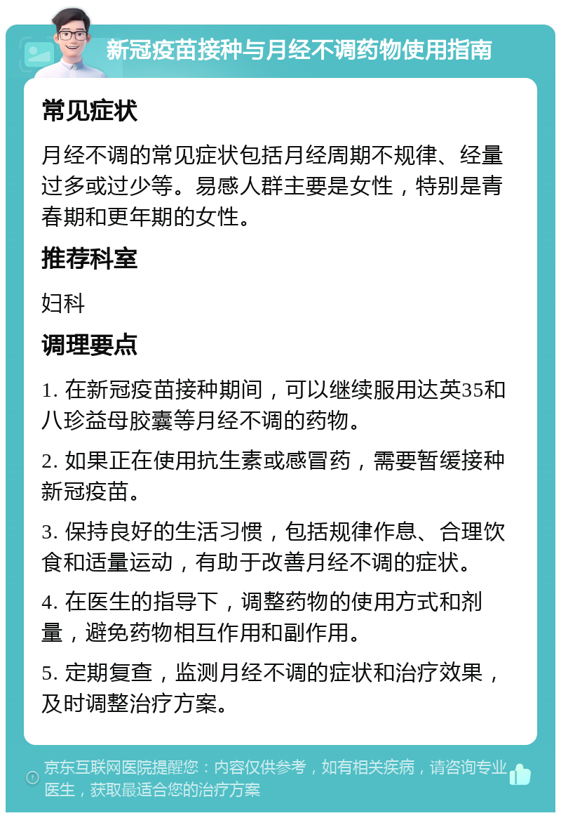 新冠疫苗接种与月经不调药物使用指南 常见症状 月经不调的常见症状包括月经周期不规律、经量过多或过少等。易感人群主要是女性，特别是青春期和更年期的女性。 推荐科室 妇科 调理要点 1. 在新冠疫苗接种期间，可以继续服用达英35和八珍益母胶囊等月经不调的药物。 2. 如果正在使用抗生素或感冒药，需要暂缓接种新冠疫苗。 3. 保持良好的生活习惯，包括规律作息、合理饮食和适量运动，有助于改善月经不调的症状。 4. 在医生的指导下，调整药物的使用方式和剂量，避免药物相互作用和副作用。 5. 定期复查，监测月经不调的症状和治疗效果，及时调整治疗方案。