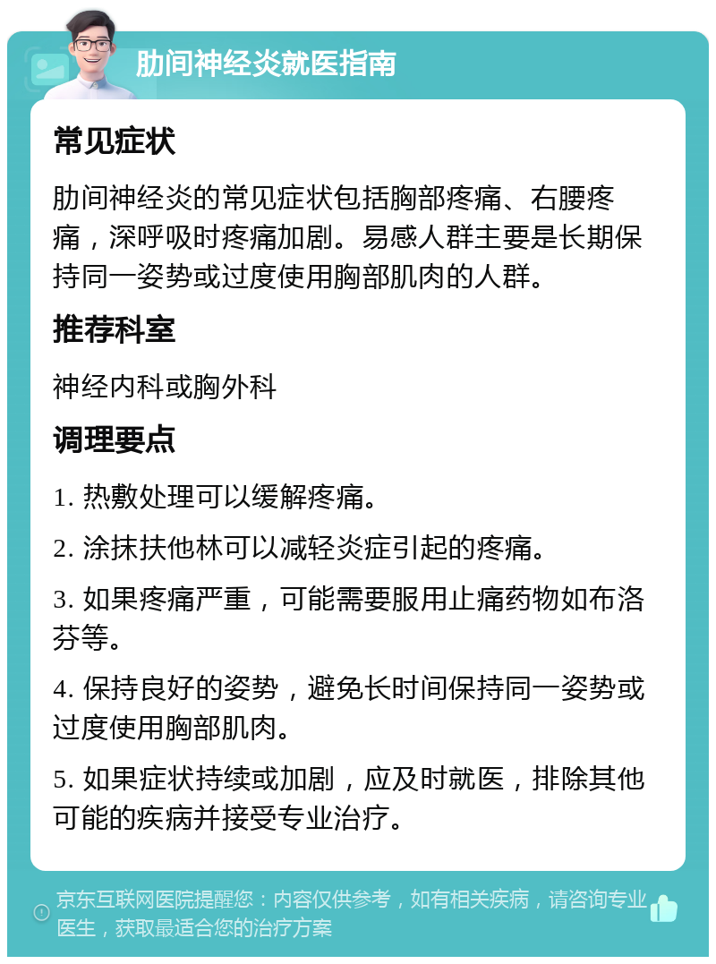 肋间神经炎就医指南 常见症状 肋间神经炎的常见症状包括胸部疼痛、右腰疼痛，深呼吸时疼痛加剧。易感人群主要是长期保持同一姿势或过度使用胸部肌肉的人群。 推荐科室 神经内科或胸外科 调理要点 1. 热敷处理可以缓解疼痛。 2. 涂抹扶他林可以减轻炎症引起的疼痛。 3. 如果疼痛严重，可能需要服用止痛药物如布洛芬等。 4. 保持良好的姿势，避免长时间保持同一姿势或过度使用胸部肌肉。 5. 如果症状持续或加剧，应及时就医，排除其他可能的疾病并接受专业治疗。