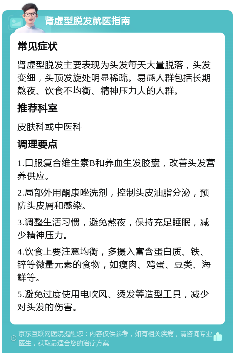 肾虚型脱发就医指南 常见症状 肾虚型脱发主要表现为头发每天大量脱落，头发变细，头顶发旋处明显稀疏。易感人群包括长期熬夜、饮食不均衡、精神压力大的人群。 推荐科室 皮肤科或中医科 调理要点 1.口服复合维生素B和养血生发胶囊，改善头发营养供应。 2.局部外用酮康唑洗剂，控制头皮油脂分泌，预防头皮屑和感染。 3.调整生活习惯，避免熬夜，保持充足睡眠，减少精神压力。 4.饮食上要注意均衡，多摄入富含蛋白质、铁、锌等微量元素的食物，如瘦肉、鸡蛋、豆类、海鲜等。 5.避免过度使用电吹风、烫发等造型工具，减少对头发的伤害。