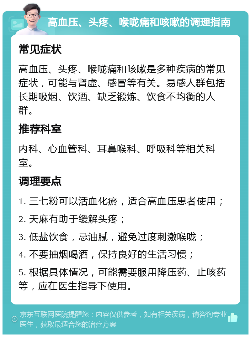 高血压、头疼、喉咙痛和咳嗽的调理指南 常见症状 高血压、头疼、喉咙痛和咳嗽是多种疾病的常见症状，可能与肾虚、感冒等有关。易感人群包括长期吸烟、饮酒、缺乏锻炼、饮食不均衡的人群。 推荐科室 内科、心血管科、耳鼻喉科、呼吸科等相关科室。 调理要点 1. 三七粉可以活血化瘀，适合高血压患者使用； 2. 天麻有助于缓解头疼； 3. 低盐饮食，忌油腻，避免过度刺激喉咙； 4. 不要抽烟喝酒，保持良好的生活习惯； 5. 根据具体情况，可能需要服用降压药、止咳药等，应在医生指导下使用。