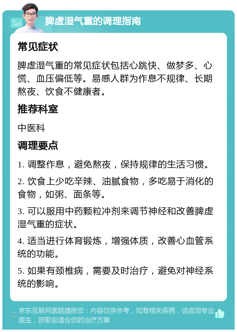 脾虚湿气重的调理指南 常见症状 脾虚湿气重的常见症状包括心跳快、做梦多、心慌、血压偏低等。易感人群为作息不规律、长期熬夜、饮食不健康者。 推荐科室 中医科 调理要点 1. 调整作息，避免熬夜，保持规律的生活习惯。 2. 饮食上少吃辛辣、油腻食物，多吃易于消化的食物，如粥、面条等。 3. 可以服用中药颗粒冲剂来调节神经和改善脾虚湿气重的症状。 4. 适当进行体育锻炼，增强体质，改善心血管系统的功能。 5. 如果有颈椎病，需要及时治疗，避免对神经系统的影响。