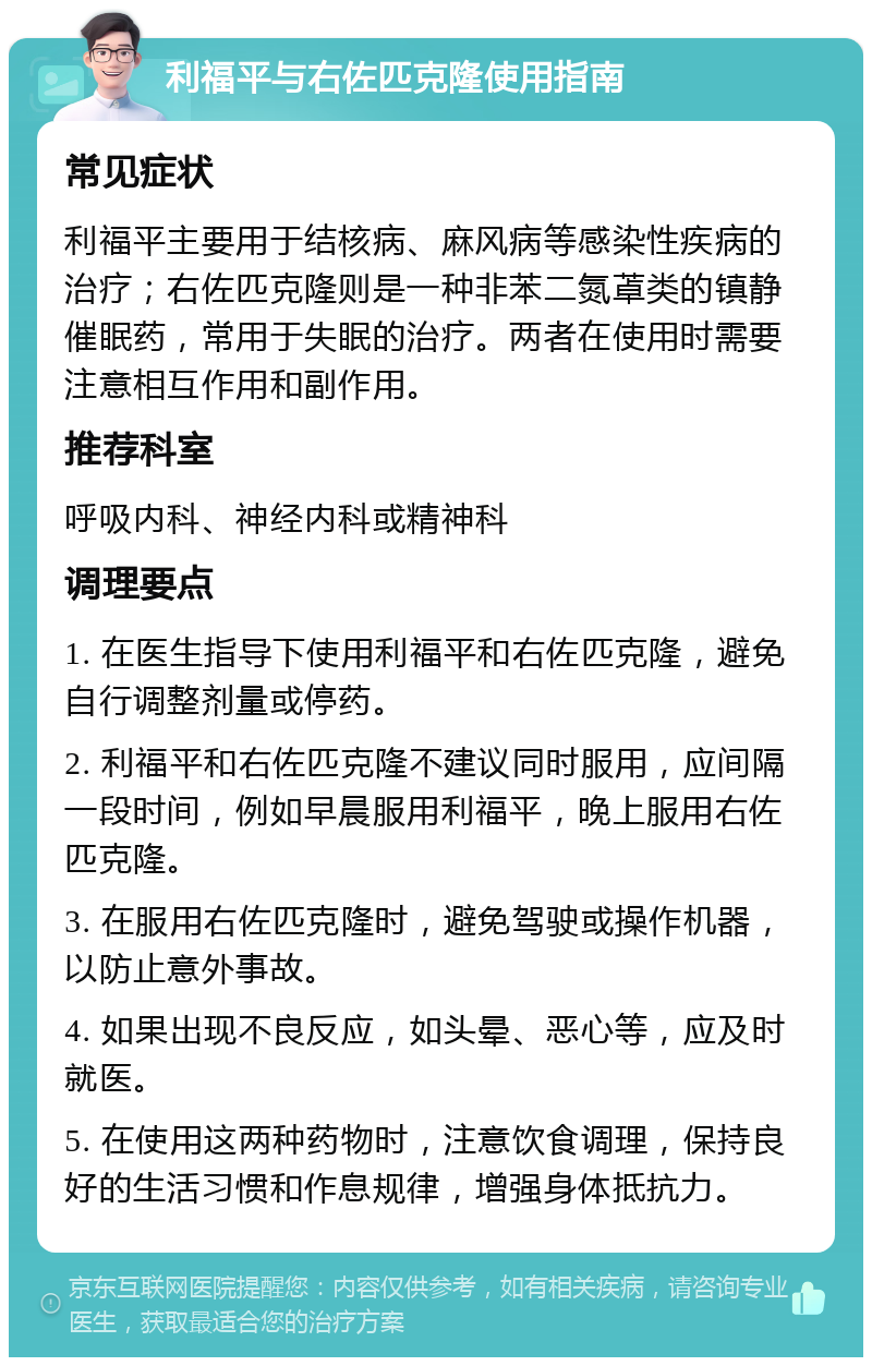 利福平与右佐匹克隆使用指南 常见症状 利福平主要用于结核病、麻风病等感染性疾病的治疗；右佐匹克隆则是一种非苯二氮䓬类的镇静催眠药，常用于失眠的治疗。两者在使用时需要注意相互作用和副作用。 推荐科室 呼吸内科、神经内科或精神科 调理要点 1. 在医生指导下使用利福平和右佐匹克隆，避免自行调整剂量或停药。 2. 利福平和右佐匹克隆不建议同时服用，应间隔一段时间，例如早晨服用利福平，晚上服用右佐匹克隆。 3. 在服用右佐匹克隆时，避免驾驶或操作机器，以防止意外事故。 4. 如果出现不良反应，如头晕、恶心等，应及时就医。 5. 在使用这两种药物时，注意饮食调理，保持良好的生活习惯和作息规律，增强身体抵抗力。