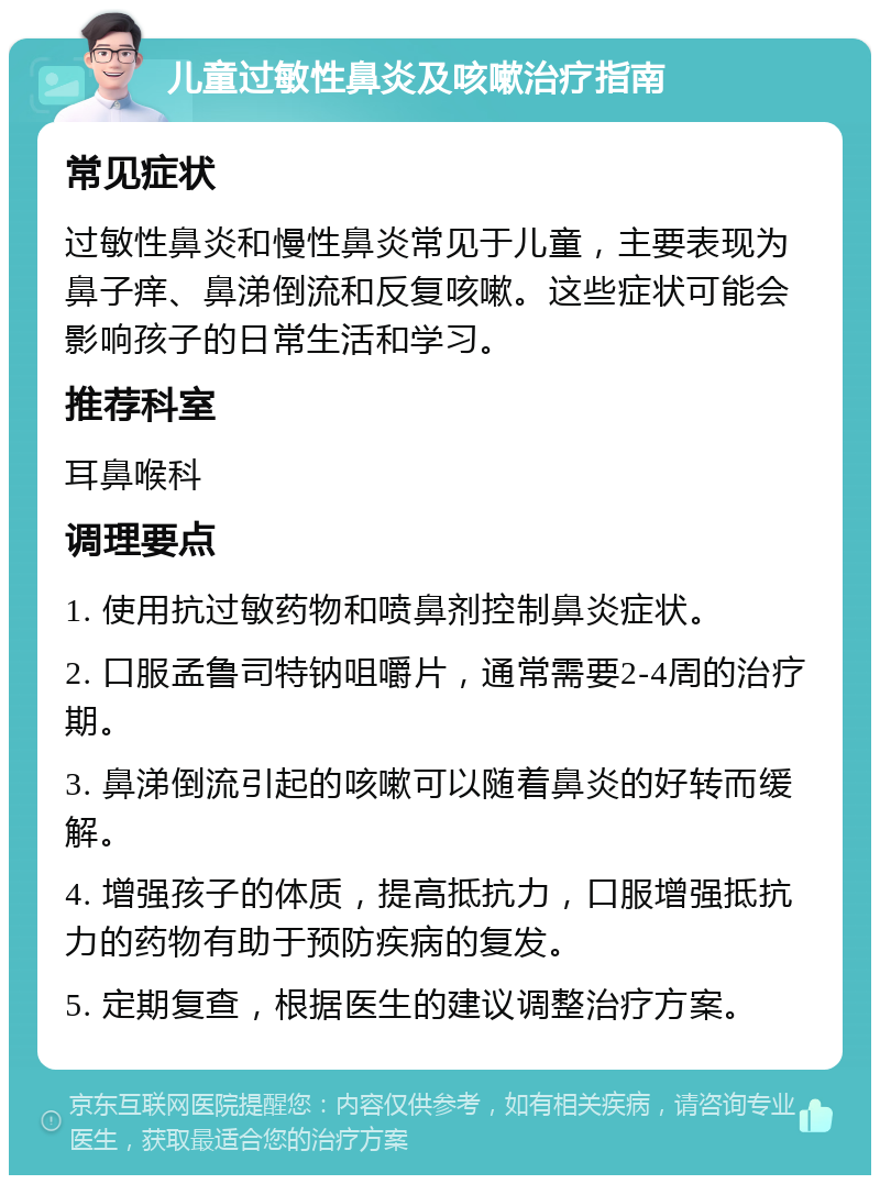 儿童过敏性鼻炎及咳嗽治疗指南 常见症状 过敏性鼻炎和慢性鼻炎常见于儿童，主要表现为鼻子痒、鼻涕倒流和反复咳嗽。这些症状可能会影响孩子的日常生活和学习。 推荐科室 耳鼻喉科 调理要点 1. 使用抗过敏药物和喷鼻剂控制鼻炎症状。 2. 口服孟鲁司特钠咀嚼片，通常需要2-4周的治疗期。 3. 鼻涕倒流引起的咳嗽可以随着鼻炎的好转而缓解。 4. 增强孩子的体质，提高抵抗力，口服增强抵抗力的药物有助于预防疾病的复发。 5. 定期复查，根据医生的建议调整治疗方案。