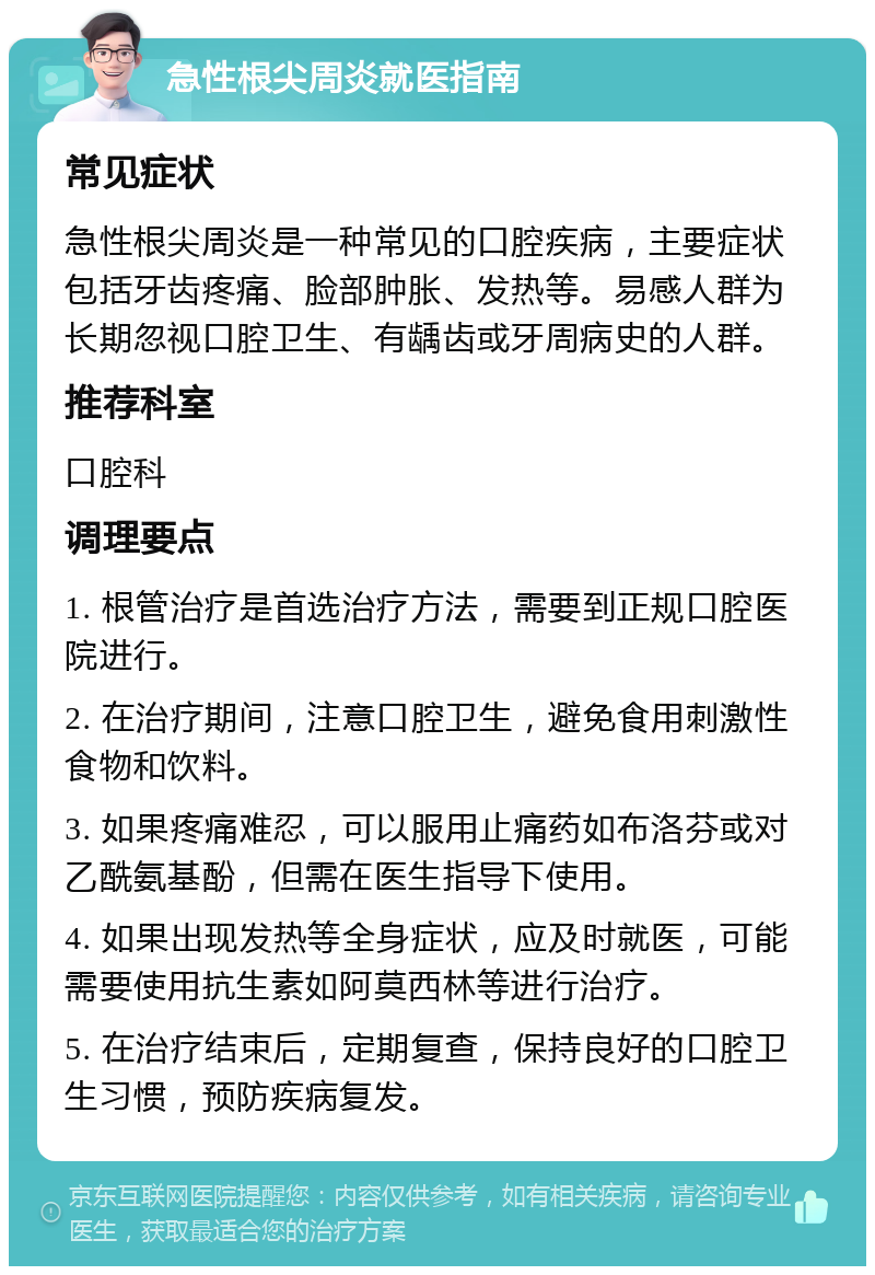 急性根尖周炎就医指南 常见症状 急性根尖周炎是一种常见的口腔疾病，主要症状包括牙齿疼痛、脸部肿胀、发热等。易感人群为长期忽视口腔卫生、有龋齿或牙周病史的人群。 推荐科室 口腔科 调理要点 1. 根管治疗是首选治疗方法，需要到正规口腔医院进行。 2. 在治疗期间，注意口腔卫生，避免食用刺激性食物和饮料。 3. 如果疼痛难忍，可以服用止痛药如布洛芬或对乙酰氨基酚，但需在医生指导下使用。 4. 如果出现发热等全身症状，应及时就医，可能需要使用抗生素如阿莫西林等进行治疗。 5. 在治疗结束后，定期复查，保持良好的口腔卫生习惯，预防疾病复发。