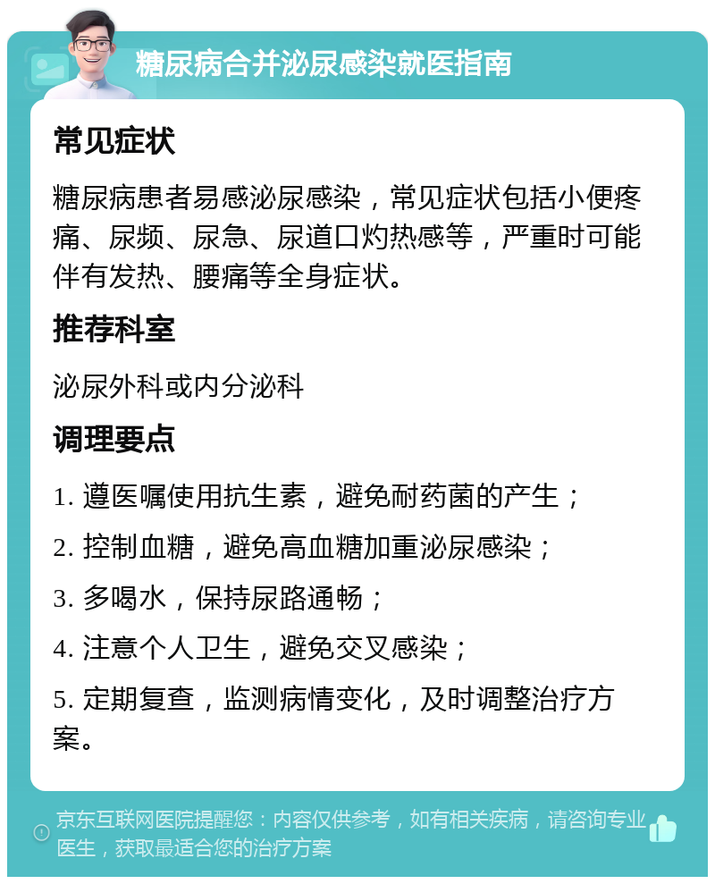 糖尿病合并泌尿感染就医指南 常见症状 糖尿病患者易感泌尿感染，常见症状包括小便疼痛、尿频、尿急、尿道口灼热感等，严重时可能伴有发热、腰痛等全身症状。 推荐科室 泌尿外科或内分泌科 调理要点 1. 遵医嘱使用抗生素，避免耐药菌的产生； 2. 控制血糖，避免高血糖加重泌尿感染； 3. 多喝水，保持尿路通畅； 4. 注意个人卫生，避免交叉感染； 5. 定期复查，监测病情变化，及时调整治疗方案。