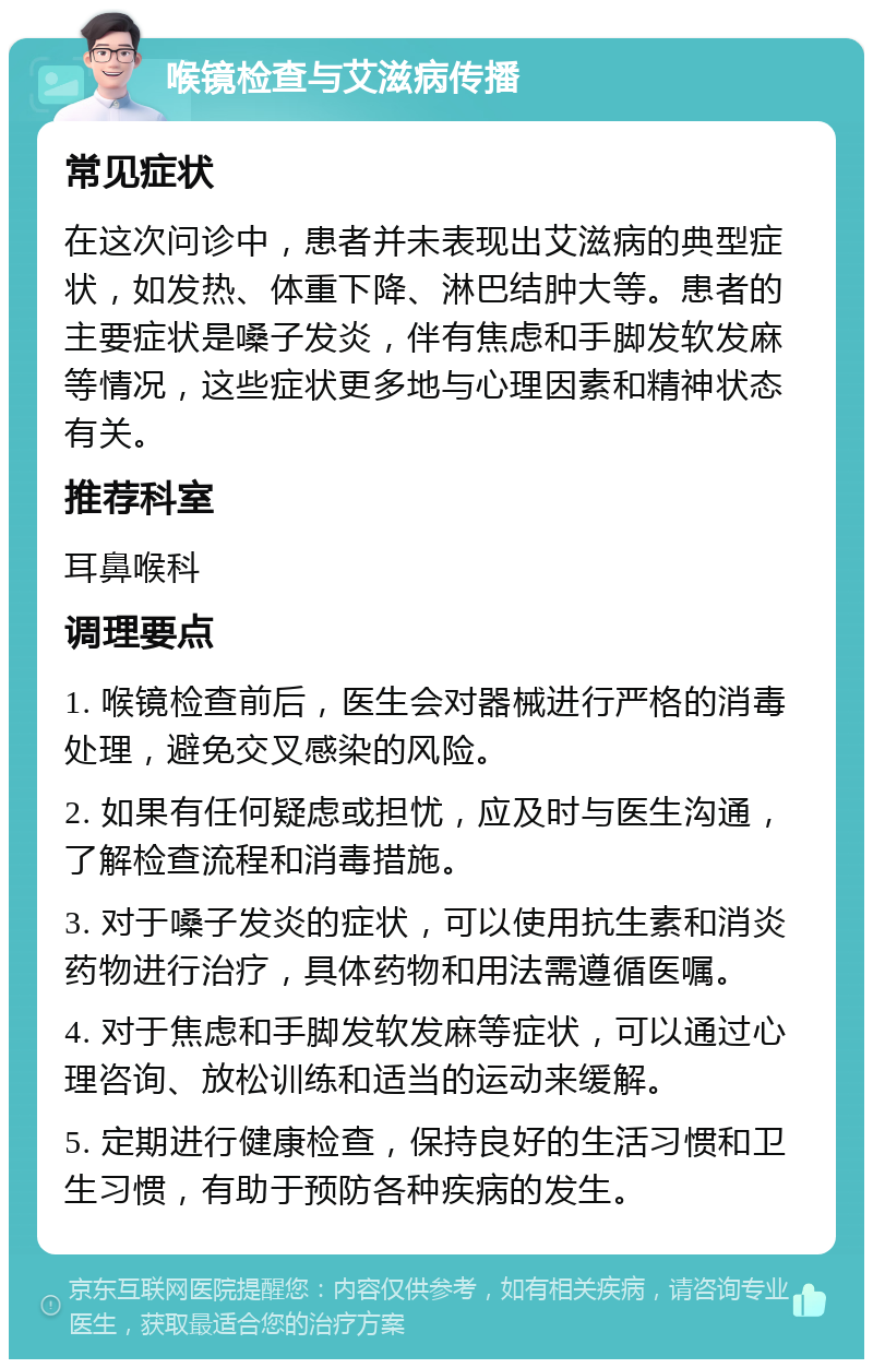 喉镜检查与艾滋病传播 常见症状 在这次问诊中，患者并未表现出艾滋病的典型症状，如发热、体重下降、淋巴结肿大等。患者的主要症状是嗓子发炎，伴有焦虑和手脚发软发麻等情况，这些症状更多地与心理因素和精神状态有关。 推荐科室 耳鼻喉科 调理要点 1. 喉镜检查前后，医生会对器械进行严格的消毒处理，避免交叉感染的风险。 2. 如果有任何疑虑或担忧，应及时与医生沟通，了解检查流程和消毒措施。 3. 对于嗓子发炎的症状，可以使用抗生素和消炎药物进行治疗，具体药物和用法需遵循医嘱。 4. 对于焦虑和手脚发软发麻等症状，可以通过心理咨询、放松训练和适当的运动来缓解。 5. 定期进行健康检查，保持良好的生活习惯和卫生习惯，有助于预防各种疾病的发生。