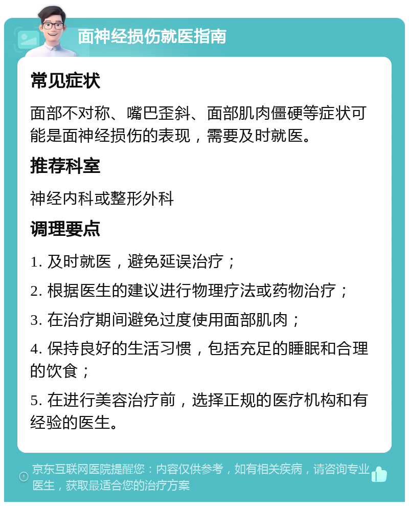 面神经损伤就医指南 常见症状 面部不对称、嘴巴歪斜、面部肌肉僵硬等症状可能是面神经损伤的表现，需要及时就医。 推荐科室 神经内科或整形外科 调理要点 1. 及时就医，避免延误治疗； 2. 根据医生的建议进行物理疗法或药物治疗； 3. 在治疗期间避免过度使用面部肌肉； 4. 保持良好的生活习惯，包括充足的睡眠和合理的饮食； 5. 在进行美容治疗前，选择正规的医疗机构和有经验的医生。