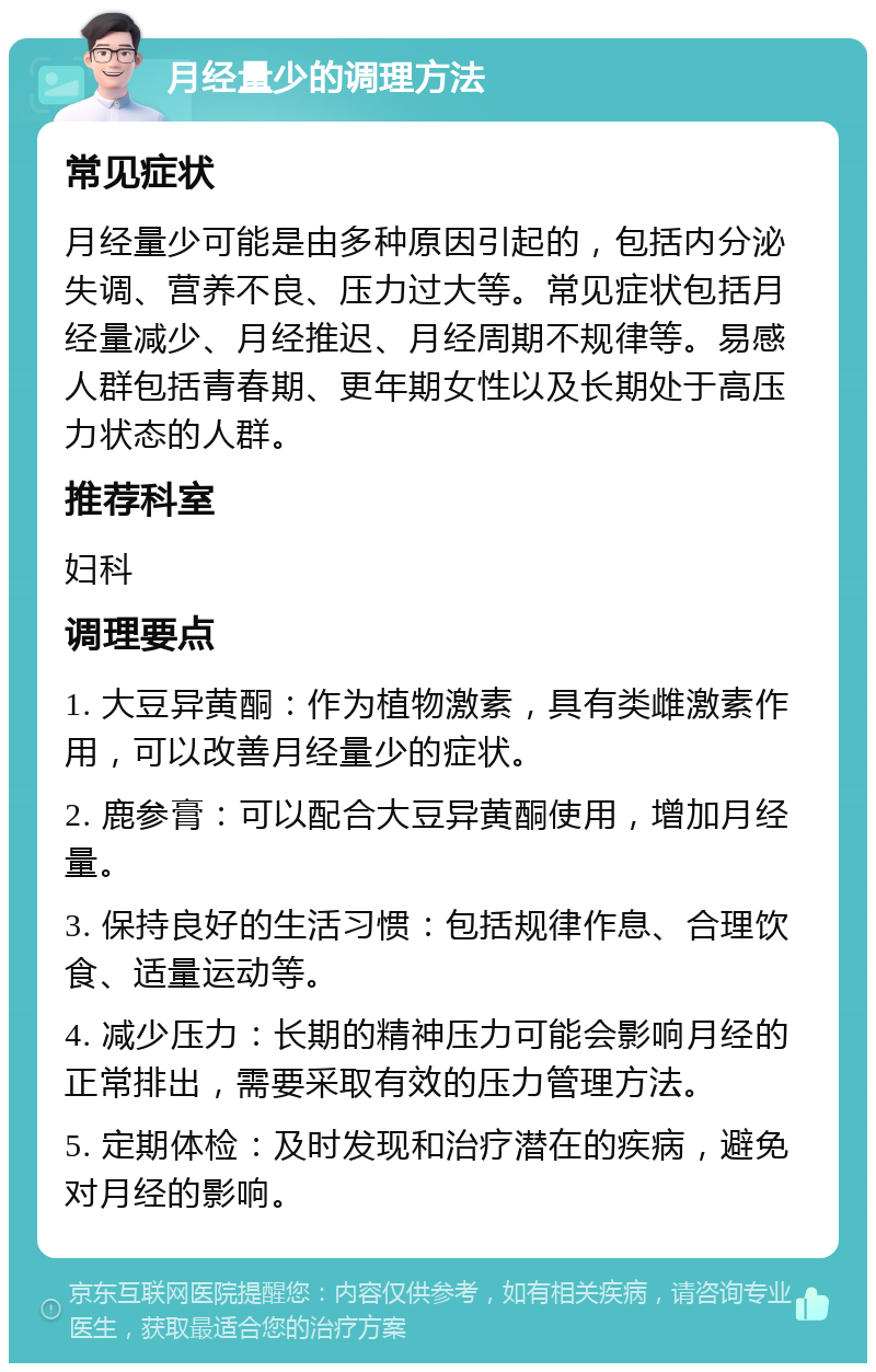 月经量少的调理方法 常见症状 月经量少可能是由多种原因引起的，包括内分泌失调、营养不良、压力过大等。常见症状包括月经量减少、月经推迟、月经周期不规律等。易感人群包括青春期、更年期女性以及长期处于高压力状态的人群。 推荐科室 妇科 调理要点 1. 大豆异黄酮：作为植物激素，具有类雌激素作用，可以改善月经量少的症状。 2. 鹿参膏：可以配合大豆异黄酮使用，增加月经量。 3. 保持良好的生活习惯：包括规律作息、合理饮食、适量运动等。 4. 减少压力：长期的精神压力可能会影响月经的正常排出，需要采取有效的压力管理方法。 5. 定期体检：及时发现和治疗潜在的疾病，避免对月经的影响。