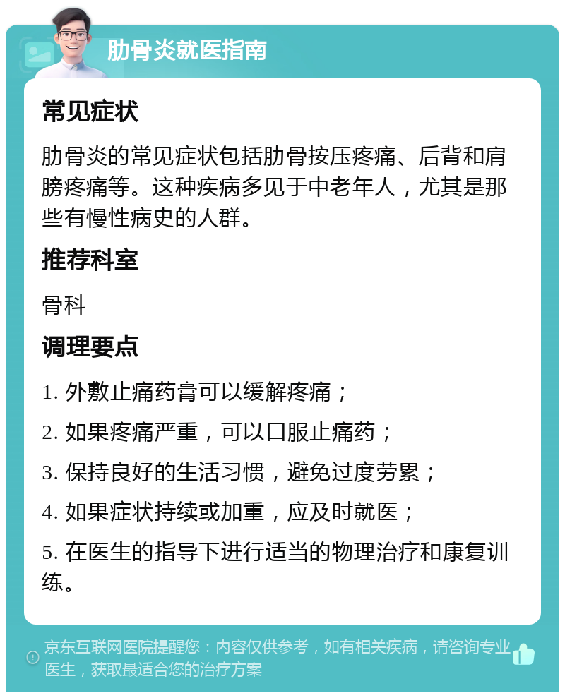 肋骨炎就医指南 常见症状 肋骨炎的常见症状包括肋骨按压疼痛、后背和肩膀疼痛等。这种疾病多见于中老年人，尤其是那些有慢性病史的人群。 推荐科室 骨科 调理要点 1. 外敷止痛药膏可以缓解疼痛； 2. 如果疼痛严重，可以口服止痛药； 3. 保持良好的生活习惯，避免过度劳累； 4. 如果症状持续或加重，应及时就医； 5. 在医生的指导下进行适当的物理治疗和康复训练。