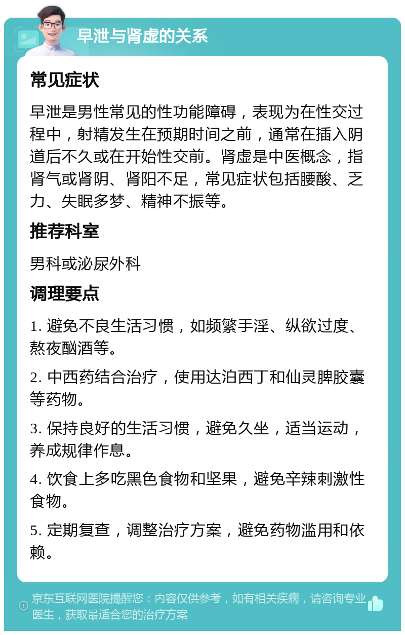 早泄与肾虚的关系 常见症状 早泄是男性常见的性功能障碍，表现为在性交过程中，射精发生在预期时间之前，通常在插入阴道后不久或在开始性交前。肾虚是中医概念，指肾气或肾阴、肾阳不足，常见症状包括腰酸、乏力、失眠多梦、精神不振等。 推荐科室 男科或泌尿外科 调理要点 1. 避免不良生活习惯，如频繁手淫、纵欲过度、熬夜酗酒等。 2. 中西药结合治疗，使用达泊西丁和仙灵脾胶囊等药物。 3. 保持良好的生活习惯，避免久坐，适当运动，养成规律作息。 4. 饮食上多吃黑色食物和坚果，避免辛辣刺激性食物。 5. 定期复查，调整治疗方案，避免药物滥用和依赖。