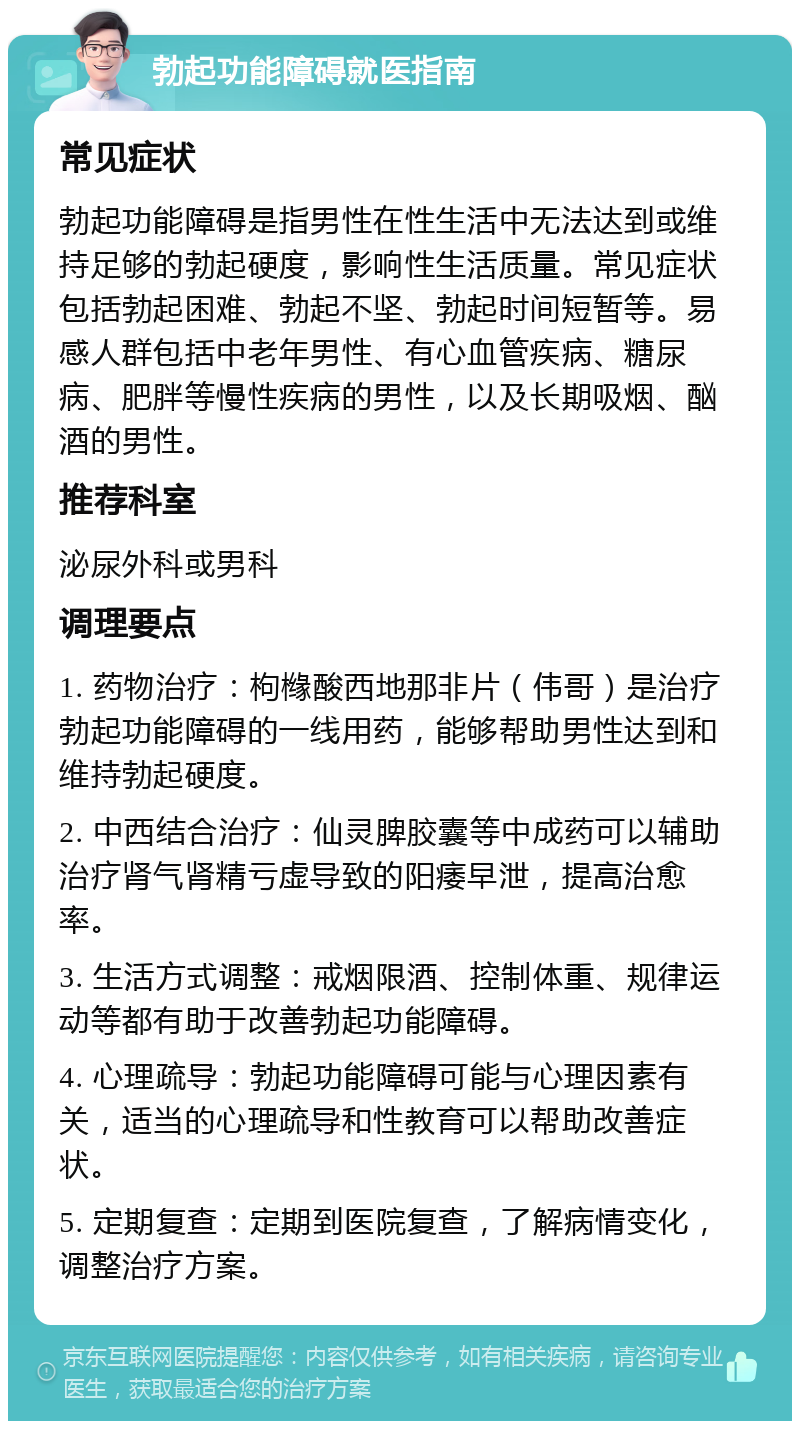 勃起功能障碍就医指南 常见症状 勃起功能障碍是指男性在性生活中无法达到或维持足够的勃起硬度，影响性生活质量。常见症状包括勃起困难、勃起不坚、勃起时间短暂等。易感人群包括中老年男性、有心血管疾病、糖尿病、肥胖等慢性疾病的男性，以及长期吸烟、酗酒的男性。 推荐科室 泌尿外科或男科 调理要点 1. 药物治疗：枸橼酸西地那非片（伟哥）是治疗勃起功能障碍的一线用药，能够帮助男性达到和维持勃起硬度。 2. 中西结合治疗：仙灵脾胶囊等中成药可以辅助治疗肾气肾精亏虚导致的阳痿早泄，提高治愈率。 3. 生活方式调整：戒烟限酒、控制体重、规律运动等都有助于改善勃起功能障碍。 4. 心理疏导：勃起功能障碍可能与心理因素有关，适当的心理疏导和性教育可以帮助改善症状。 5. 定期复查：定期到医院复查，了解病情变化，调整治疗方案。