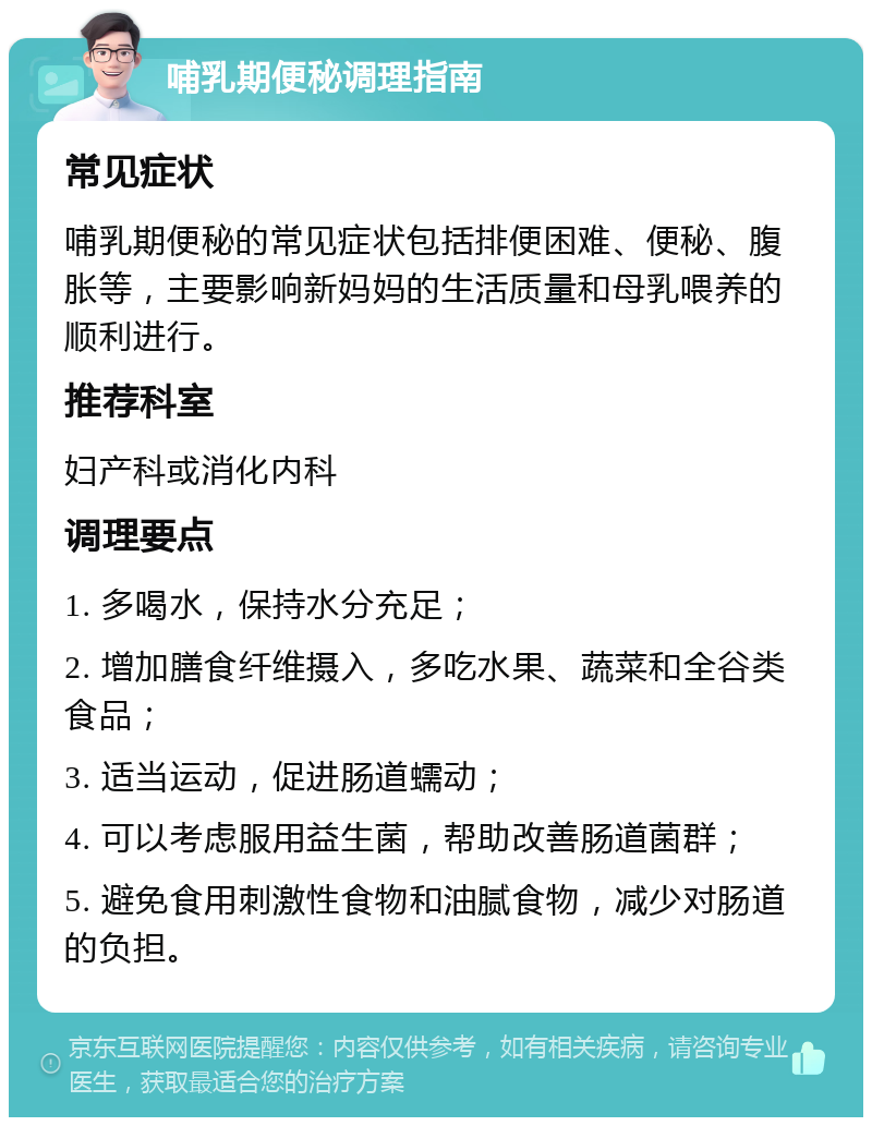 哺乳期便秘调理指南 常见症状 哺乳期便秘的常见症状包括排便困难、便秘、腹胀等，主要影响新妈妈的生活质量和母乳喂养的顺利进行。 推荐科室 妇产科或消化内科 调理要点 1. 多喝水，保持水分充足； 2. 增加膳食纤维摄入，多吃水果、蔬菜和全谷类食品； 3. 适当运动，促进肠道蠕动； 4. 可以考虑服用益生菌，帮助改善肠道菌群； 5. 避免食用刺激性食物和油腻食物，减少对肠道的负担。