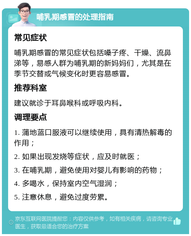 哺乳期感冒的处理指南 常见症状 哺乳期感冒的常见症状包括嗓子疼、干燥、流鼻涕等，易感人群为哺乳期的新妈妈们，尤其是在季节交替或气候变化时更容易感冒。 推荐科室 建议就诊于耳鼻喉科或呼吸内科。 调理要点 1. 蒲地蓝口服液可以继续使用，具有清热解毒的作用； 2. 如果出现发烧等症状，应及时就医； 3. 在哺乳期，避免使用对婴儿有影响的药物； 4. 多喝水，保持室内空气湿润； 5. 注意休息，避免过度劳累。