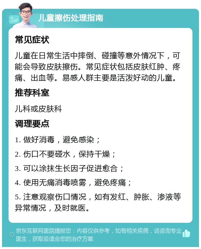 儿童擦伤处理指南 常见症状 儿童在日常生活中摔倒、碰撞等意外情况下，可能会导致皮肤擦伤。常见症状包括皮肤红肿、疼痛、出血等。易感人群主要是活泼好动的儿童。 推荐科室 儿科或皮肤科 调理要点 1. 做好消毒，避免感染； 2. 伤口不要碰水，保持干燥； 3. 可以涂抹生长因子促进愈合； 4. 使用无痛消毒喷雾，避免疼痛； 5. 注意观察伤口情况，如有发红、肿胀、渗液等异常情况，及时就医。