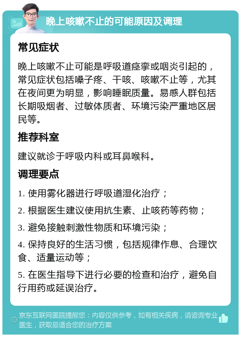 晚上咳嗽不止的可能原因及调理 常见症状 晚上咳嗽不止可能是呼吸道痉挛或咽炎引起的，常见症状包括嗓子疼、干咳、咳嗽不止等，尤其在夜间更为明显，影响睡眠质量。易感人群包括长期吸烟者、过敏体质者、环境污染严重地区居民等。 推荐科室 建议就诊于呼吸内科或耳鼻喉科。 调理要点 1. 使用雾化器进行呼吸道湿化治疗； 2. 根据医生建议使用抗生素、止咳药等药物； 3. 避免接触刺激性物质和环境污染； 4. 保持良好的生活习惯，包括规律作息、合理饮食、适量运动等； 5. 在医生指导下进行必要的检查和治疗，避免自行用药或延误治疗。