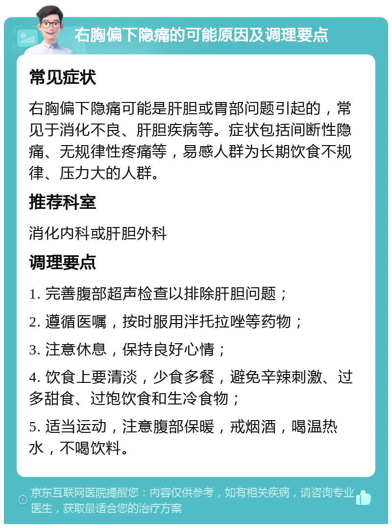 右胸偏下隐痛的可能原因及调理要点 常见症状 右胸偏下隐痛可能是肝胆或胃部问题引起的，常见于消化不良、肝胆疾病等。症状包括间断性隐痛、无规律性疼痛等，易感人群为长期饮食不规律、压力大的人群。 推荐科室 消化内科或肝胆外科 调理要点 1. 完善腹部超声检查以排除肝胆问题； 2. 遵循医嘱，按时服用泮托拉唑等药物； 3. 注意休息，保持良好心情； 4. 饮食上要清淡，少食多餐，避免辛辣刺激、过多甜食、过饱饮食和生冷食物； 5. 适当运动，注意腹部保暖，戒烟酒，喝温热水，不喝饮料。