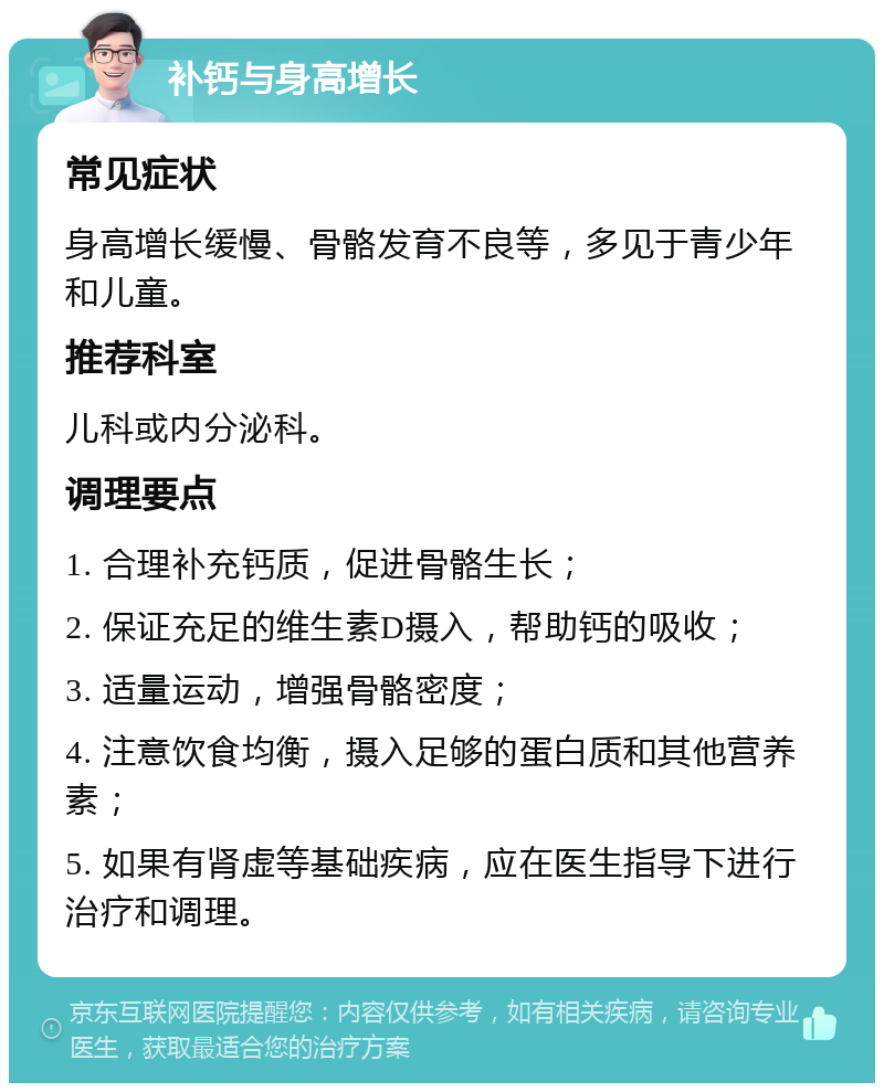 补钙与身高增长 常见症状 身高增长缓慢、骨骼发育不良等，多见于青少年和儿童。 推荐科室 儿科或内分泌科。 调理要点 1. 合理补充钙质，促进骨骼生长； 2. 保证充足的维生素D摄入，帮助钙的吸收； 3. 适量运动，增强骨骼密度； 4. 注意饮食均衡，摄入足够的蛋白质和其他营养素； 5. 如果有肾虚等基础疾病，应在医生指导下进行治疗和调理。