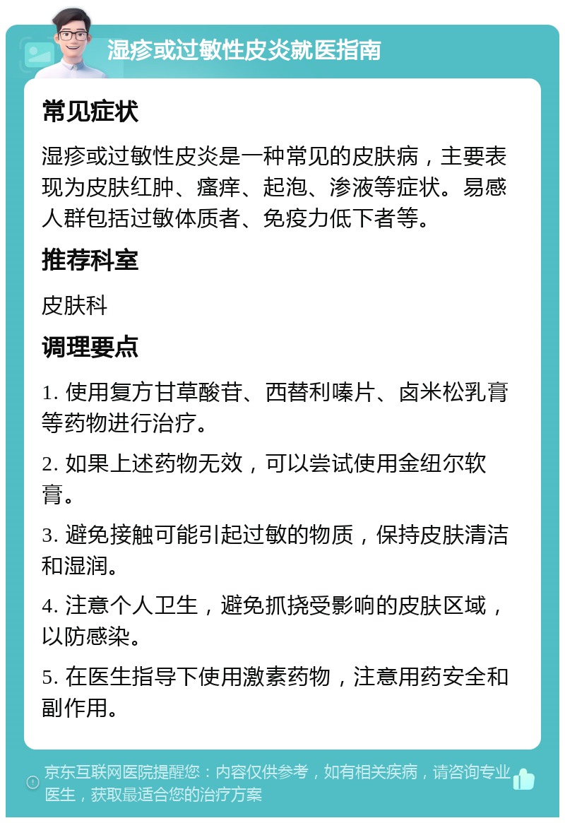 湿疹或过敏性皮炎就医指南 常见症状 湿疹或过敏性皮炎是一种常见的皮肤病，主要表现为皮肤红肿、瘙痒、起泡、渗液等症状。易感人群包括过敏体质者、免疫力低下者等。 推荐科室 皮肤科 调理要点 1. 使用复方甘草酸苷、西替利嗪片、卤米松乳膏等药物进行治疗。 2. 如果上述药物无效，可以尝试使用金纽尔软膏。 3. 避免接触可能引起过敏的物质，保持皮肤清洁和湿润。 4. 注意个人卫生，避免抓挠受影响的皮肤区域，以防感染。 5. 在医生指导下使用激素药物，注意用药安全和副作用。