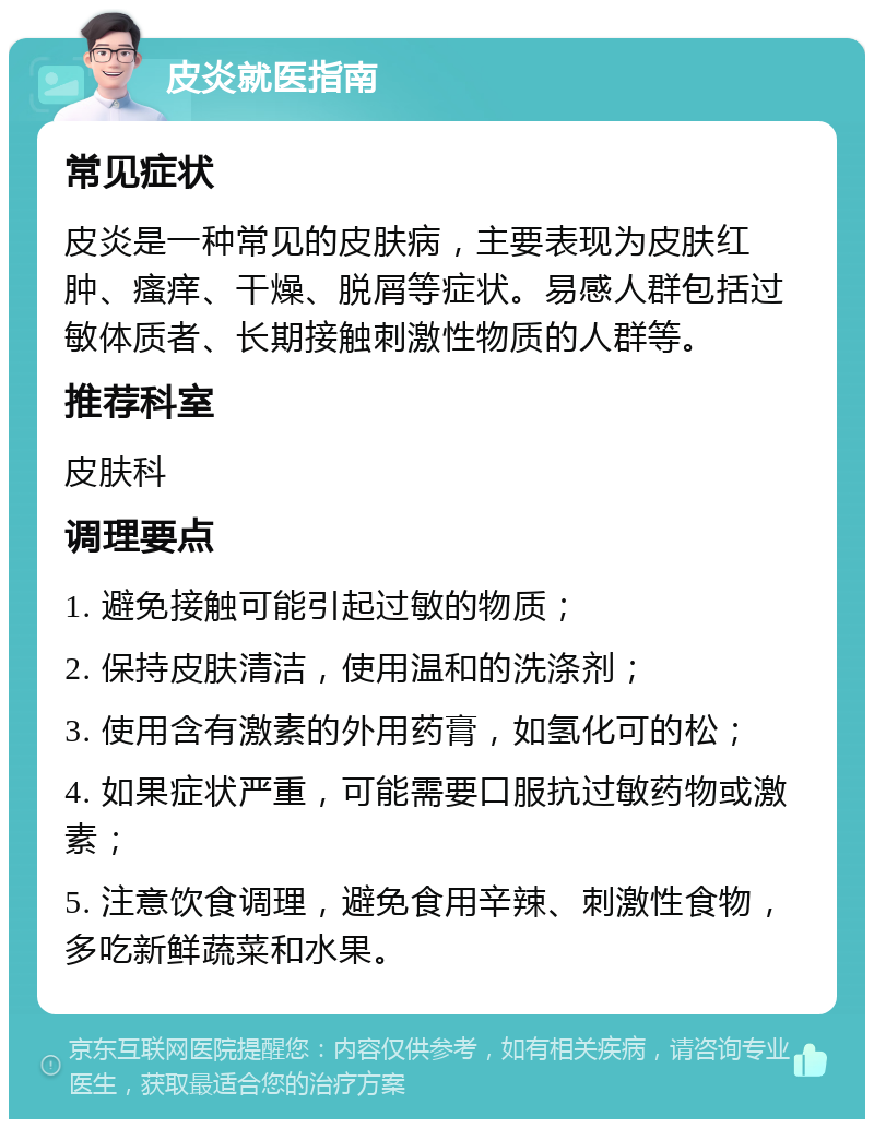 皮炎就医指南 常见症状 皮炎是一种常见的皮肤病，主要表现为皮肤红肿、瘙痒、干燥、脱屑等症状。易感人群包括过敏体质者、长期接触刺激性物质的人群等。 推荐科室 皮肤科 调理要点 1. 避免接触可能引起过敏的物质； 2. 保持皮肤清洁，使用温和的洗涤剂； 3. 使用含有激素的外用药膏，如氢化可的松； 4. 如果症状严重，可能需要口服抗过敏药物或激素； 5. 注意饮食调理，避免食用辛辣、刺激性食物，多吃新鲜蔬菜和水果。