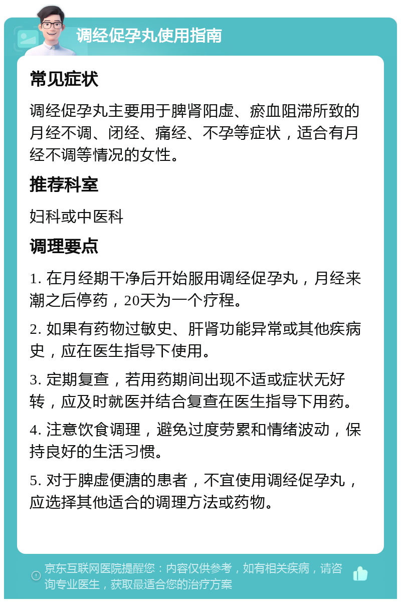 调经促孕丸使用指南 常见症状 调经促孕丸主要用于脾肾阳虚、瘀血阻滞所致的月经不调、闭经、痛经、不孕等症状，适合有月经不调等情况的女性。 推荐科室 妇科或中医科 调理要点 1. 在月经期干净后开始服用调经促孕丸，月经来潮之后停药，20天为一个疗程。 2. 如果有药物过敏史、肝肾功能异常或其他疾病史，应在医生指导下使用。 3. 定期复查，若用药期间出现不适或症状无好转，应及时就医并结合复查在医生指导下用药。 4. 注意饮食调理，避免过度劳累和情绪波动，保持良好的生活习惯。 5. 对于脾虚便溏的患者，不宜使用调经促孕丸，应选择其他适合的调理方法或药物。