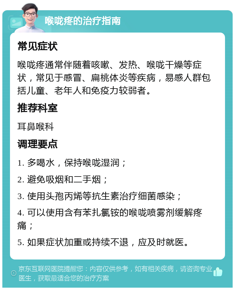 喉咙疼的治疗指南 常见症状 喉咙疼通常伴随着咳嗽、发热、喉咙干燥等症状，常见于感冒、扁桃体炎等疾病，易感人群包括儿童、老年人和免疫力较弱者。 推荐科室 耳鼻喉科 调理要点 1. 多喝水，保持喉咙湿润； 2. 避免吸烟和二手烟； 3. 使用头孢丙烯等抗生素治疗细菌感染； 4. 可以使用含有苯扎氯铵的喉咙喷雾剂缓解疼痛； 5. 如果症状加重或持续不退，应及时就医。