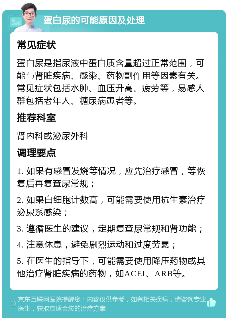 蛋白尿的可能原因及处理 常见症状 蛋白尿是指尿液中蛋白质含量超过正常范围，可能与肾脏疾病、感染、药物副作用等因素有关。常见症状包括水肿、血压升高、疲劳等，易感人群包括老年人、糖尿病患者等。 推荐科室 肾内科或泌尿外科 调理要点 1. 如果有感冒发烧等情况，应先治疗感冒，等恢复后再复查尿常规； 2. 如果白细胞计数高，可能需要使用抗生素治疗泌尿系感染； 3. 遵循医生的建议，定期复查尿常规和肾功能； 4. 注意休息，避免剧烈运动和过度劳累； 5. 在医生的指导下，可能需要使用降压药物或其他治疗肾脏疾病的药物，如ACEI、ARB等。